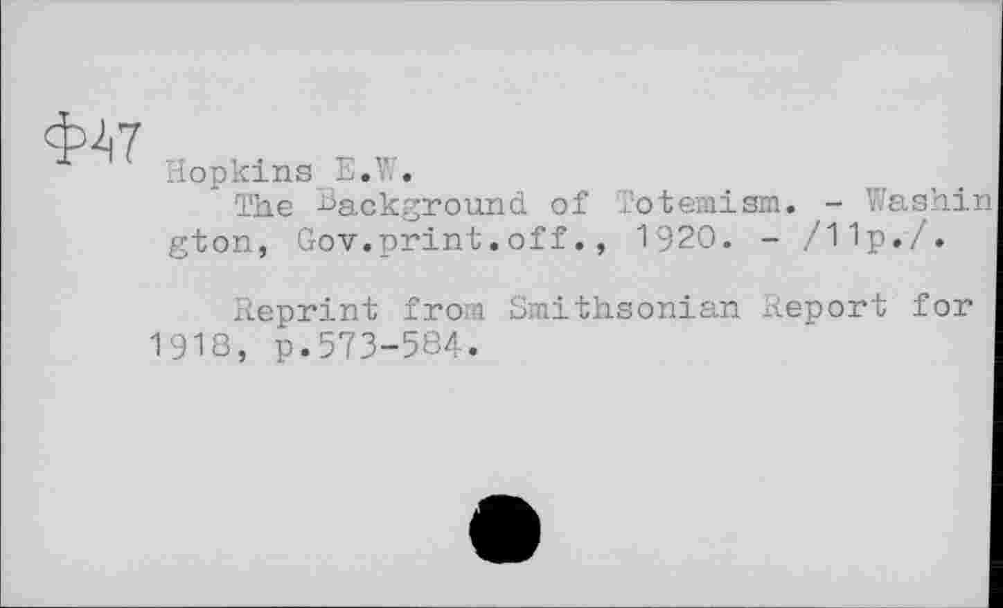 ﻿Ф47
Hopkins E.W.
The Eackground of Totemism. - Washin gton, Gov.print.off., 1920. - /11p./.
Reprint from Smithsonian Report for 1918, p.573-584.